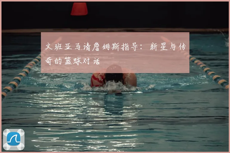 文班亚马请詹姆斯指导:新星与传奇的篮球对话