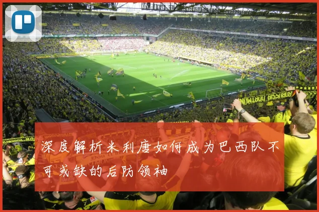 深度解析米利唐如何成为巴西队不可或缺的后防领袖