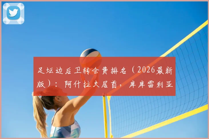 足坛边后卫转会费排名（2026最新版）：阿什拉夫居首，库库雷利亚上榜两笔交易引关注