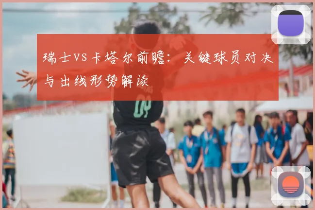 瑞士vs卡塔尔前瞻：关键球员对决与出线形势解读