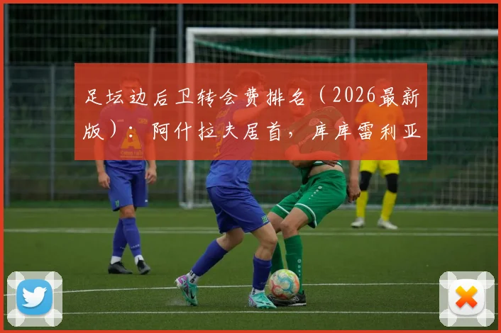 足坛边后卫转会费排名(2026最新版):阿什拉夫居首,库库雷利亚上榜两笔交易引关注