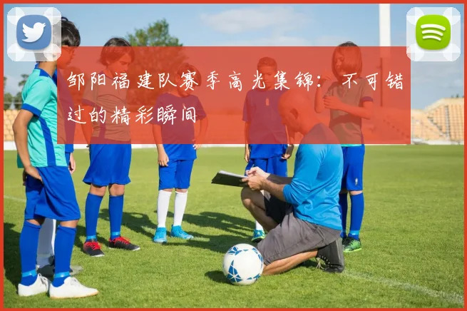 邹阳福建队赛季高光集锦:不可错过的精彩瞬间