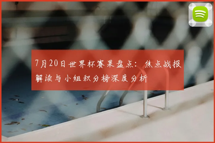 7月20日世界杯赛果盘点:焦点战报解读与小组积分榜深度分析