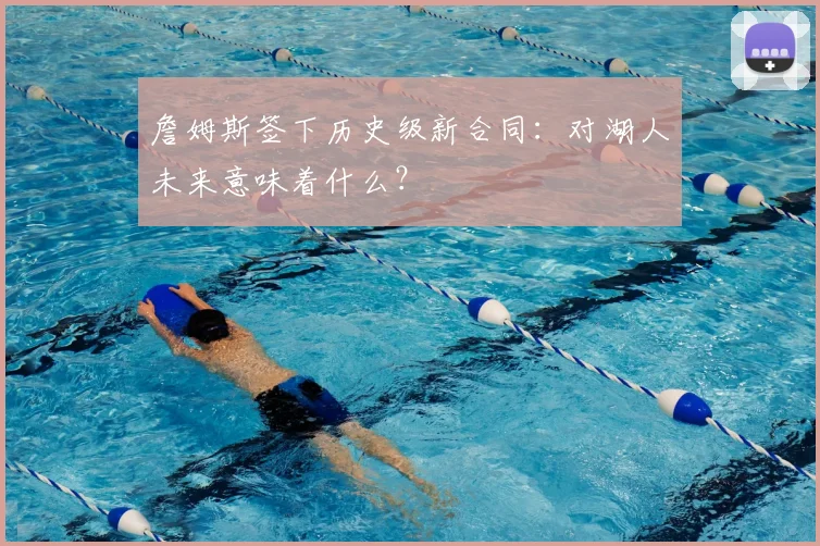 詹姆斯签下历史级新合同：对湖人未来意味着什么？
