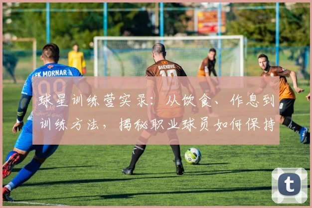 球星训练营实录:从饮食、作息到训练方法,揭秘职业球员如何保持巅峰状态