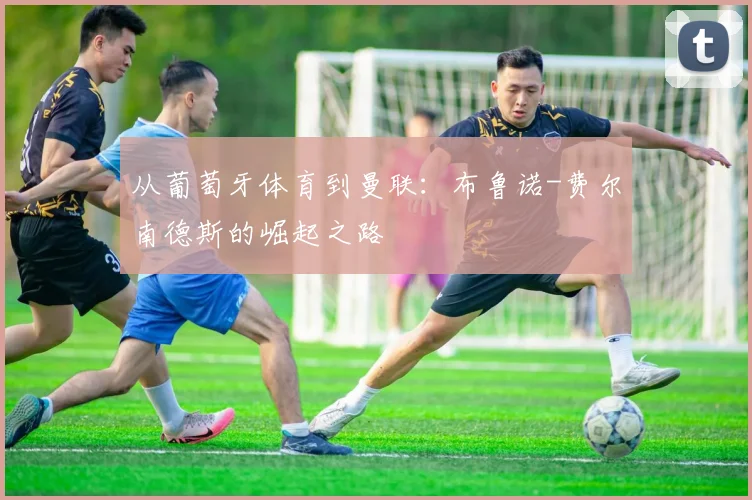 从葡萄牙体育到曼联:布鲁诺-费尔南德斯的崛起之路