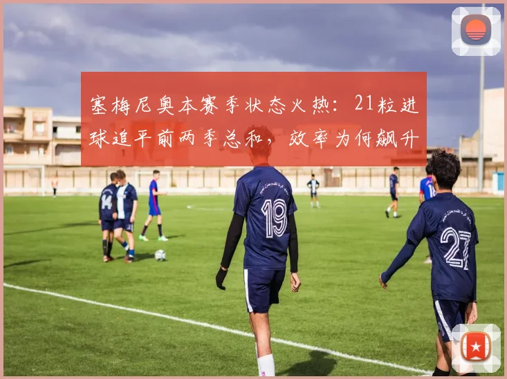 塞梅尼奥本赛季状态火热:21粒进球追平前两季总和,效率为何飙升?