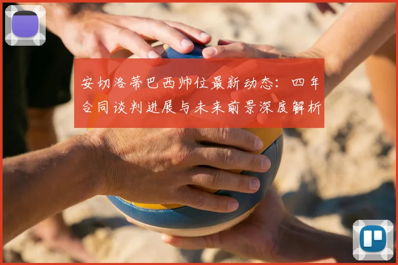 安切洛蒂巴西帅位最新动态：四年合同谈判进展与未来前景深度解析