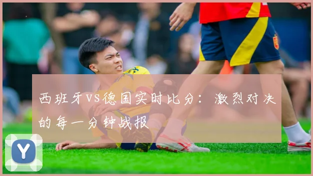 西班牙vs德国实时比分:激烈对决的每一分钟战报