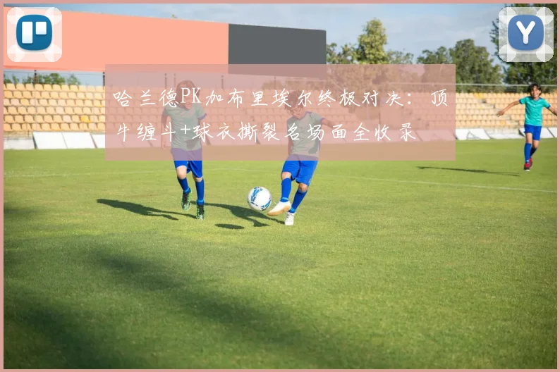 哈兰德PK加布里埃尔终极对决:顶牛缠斗+球衣撕裂名场面全收录