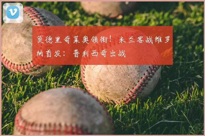 莫德里奇莱奥领衔!米兰客战维罗纳首发:普利西奇出战